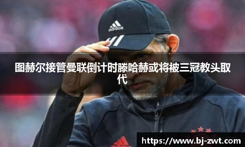 图赫尔接管曼联倒计时滕哈赫或将被三冠教头取代